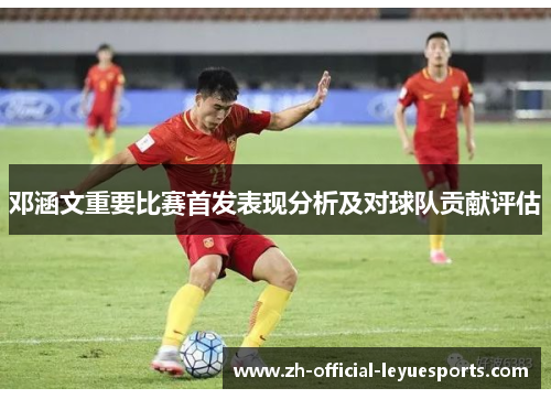 邓涵文重要比赛首发表现分析及对球队贡献评估 邓涵文重要比赛首发表现分析及对球队贡献评估