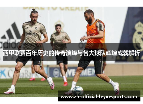 西甲联赛百年历史的传奇演绎与各大球队辉煌成就解析