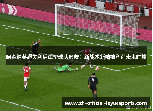 阿森纳英超失利后重塑球队形象：新战术新精神塑造未来辉煌