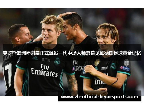 克罗斯欧洲杯谢幕正式退役一代中场大师落幕见证德国足球黄金记忆 克罗斯欧洲杯谢幕正式退役一代中场大师落幕见证德国足球黄金记忆