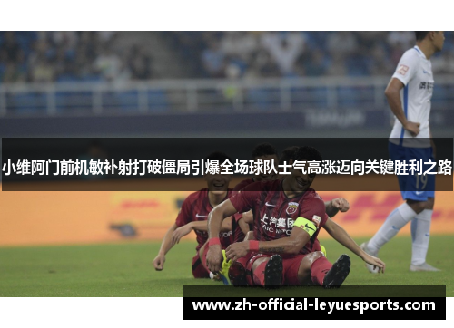 小维阿门前机敏补射打破僵局引爆全场球队士气高涨迈向关键胜利之路