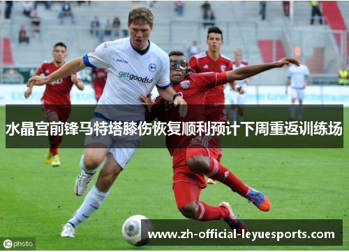 水晶宫前锋马特塔膝伤恢复顺利预计下周重返训练场