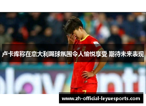 卢卡库称在意大利踢球氛围令人愉悦享受 期待未来表现