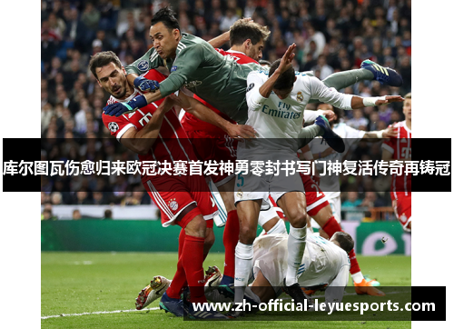 库尔图瓦伤愈归来欧冠决赛首发神勇零封书写门神复活传奇再铸冠 库尔图瓦伤愈归来欧冠决赛首发神勇零封书写门神复活传奇再铸冠